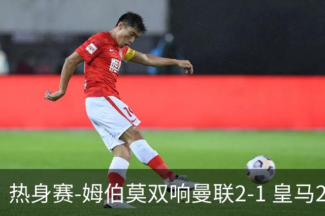 热身赛-姆伯莫双响曼联2-1 皇马2-2 道曼传射枪手4-1